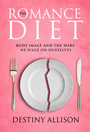 The Romance Diet: Body Image and the War We Wage on Ourselves by Destiny Allison