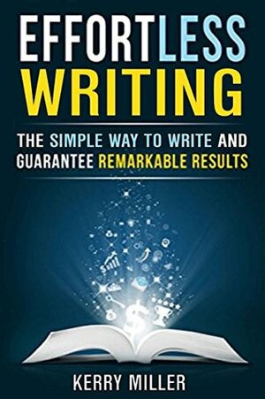 Effortless Writing: The Simple Way to Write and Guarantee Remarkable Results (WRITE BETTER, FASTER & SMARTER) by Kerry Miller