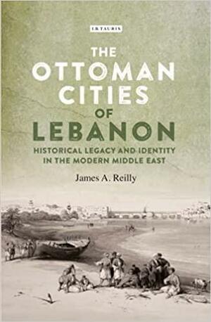 The Ottoman Cities of Lebanon: Historical Legacy and Identity in the Modern Middle East by James A. Reilly