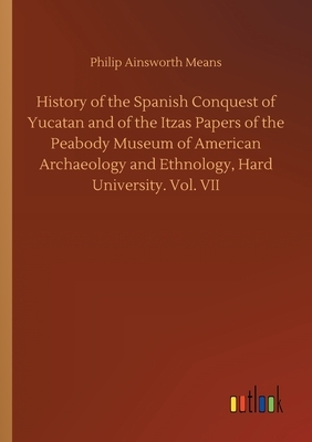 History of the Spanish Conquest of Yucatan and of the Itzas Papers of the Peabody Museum of American Archaeology and Ethnology, Hard University. Vol. by Philip Ainsworth Means