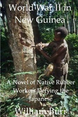 World War II in New Guinea: A Novel of Native Rubber Workers Defying the Japanese by William Burr