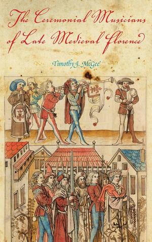 The Ceremonial Musicians of Late Medieval Florence by Timothy J. McGee