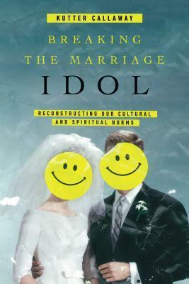 Breaking the Marriage Idol: Reconstructing Our Cultural and Spiritual Norms by Kutter Callaway