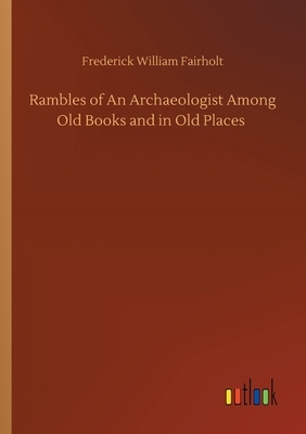 Rambles of An Archaeologist Among Old Books and in Old Places by Frederick William Fairholt