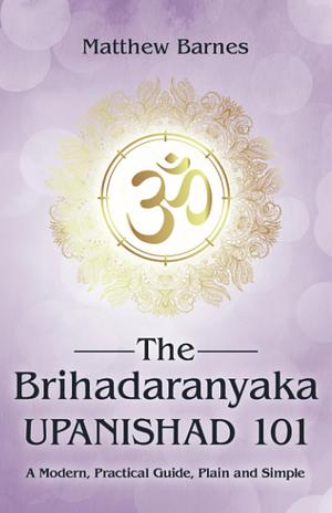 The Brihadaranyaka Upanishad 101: a modern, practical guide, plain and simple. by Matthew Barnes