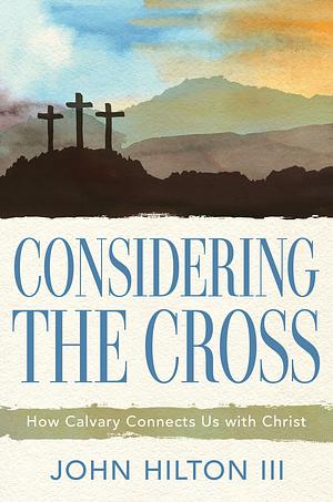 Considering the Cross: How Calvary Connects Us with Christ by John Hilton III