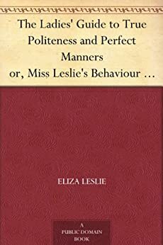 The Ladies' Guide to True Politeness and Perfect Manners or, Miss Leslie's Behaviour Book by Eliza Leslie