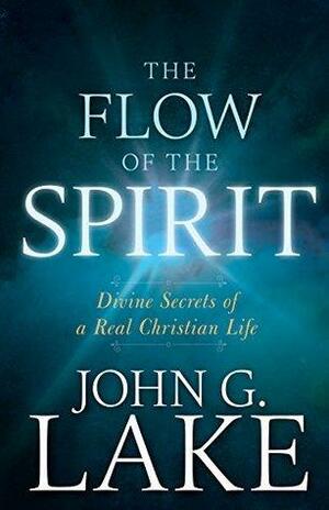 The Flow of the Spirit: Divine Secrets of a Real Christian Life by John G. Lake