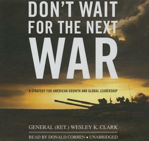 Don't Wait for the Next War: A Strategy for American Growth and Global Leadership by General (Ret ). Wesley K. Clark