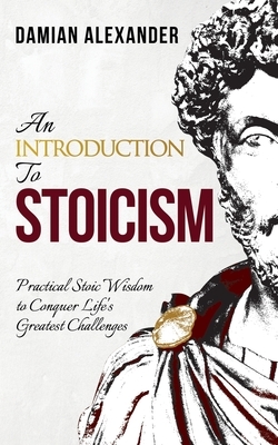 An Introduction to Stoicism: Practical Stoic Wisdom to Conquer Life's Greatest Challenges by Damian Alexander