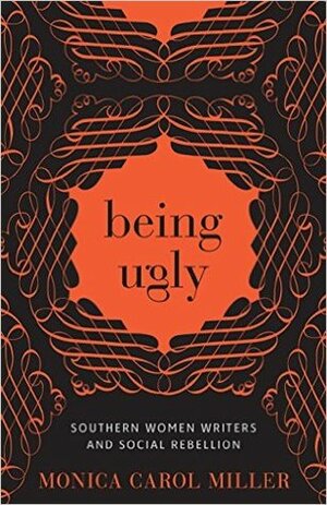 Being Ugly: Southern Women Writers and Social Rebellion by Monica Carol Miller