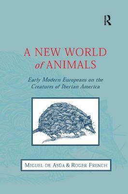 A New World of Animals: Early Modern Europeans on the Creatures of Iberian America by Miguel de Asúa, Roger French