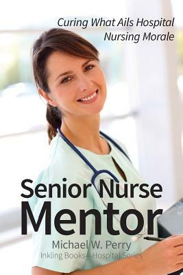 Senior Nurse Mentor: Curing What Ails Hospital Nursing Morale by Michael W. Perry