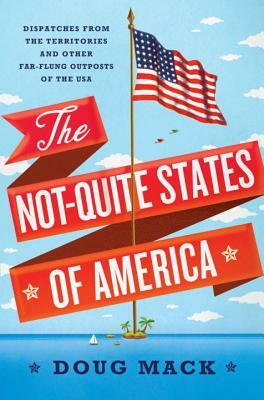 The Not-Quite States of America: Dispatches from the Territories and Other Far-Flung Outposts of the USA by Doug Mack