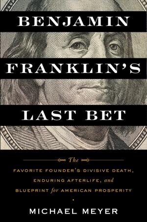 Benjamin Franklin's Last Bet: The Favorite Founder's Divisive Death, Enduring Afterlife, and Blueprint for American Prosperity by Michael Meyer