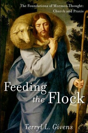Feeding the Flock: The Foundations of Mormon Thought: Church and Praxis by Terryl L. Givens