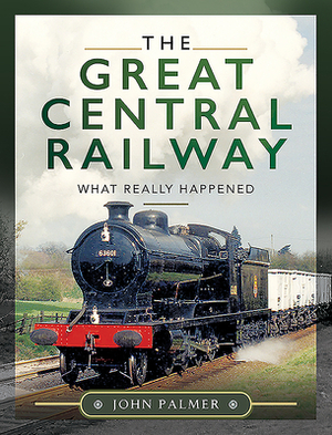 The Great Central Railway: What Really Happened by John Palmer