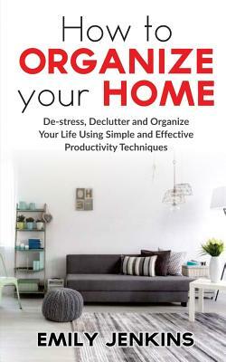 How to Organize Your Home: De-stress, Declutter and Organize Your Life Using Simple and Effective Productivity Techniques by Emily Jenkins