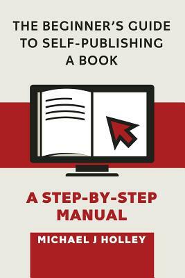 The Beginner's Guide to Self-Publishing a Book: A Step-by-Step Manual by Michael J. Holley