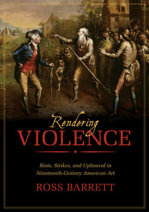 Rendering Violence: Riots, Strikes, and Upheaval in Nineteenth-Century American Art by Ross Barrett