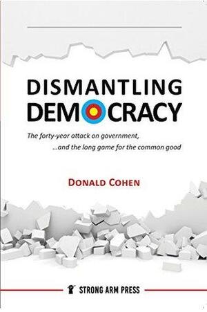 Dismantling Democracy: The forty year attack on government and the long game for the common good. by Donald Cohen