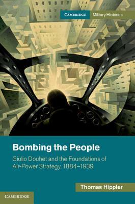 Bombing the People: Giulio Douhet and the Foundations of Air-Power Strategy, 1884-1939 by Thomas Hippler