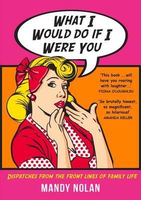 What I Would Do If I Were You: Dispatches from the Frontlines of Family Life by Mandy Nolan
