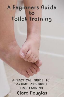 A Beginners Guide to Toilet Training: A Practical Guide to Daytime and Night time Training by Clare Douglas