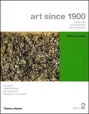 Art Since 1900: Modernism, Antimodernism, Postmodernism, Volume 2 by Hal Foster, B. H. D. Buchloh, Yve-Alain Bois, Rosalind E. Krauss