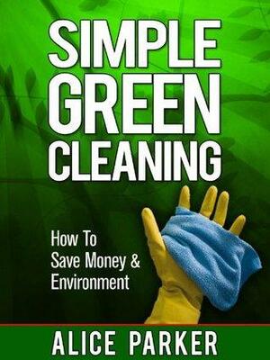 Simple Green Cleaning: How To Save Money, Health & Environment by Alice Parker