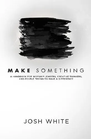 Make Something: A Handbook for Worship Leaders, Creative Thinkers, and People Trying to Make a Difference by Josh White