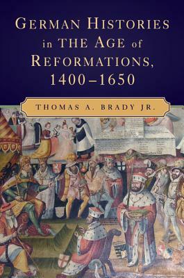 German Histories in the Age of Reformations, 1400-1650 by Thomas A. Brady Jr