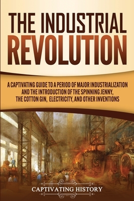 The Industrial Revolution: A Captivating Guide to a Period of Major Industrialization and the Introduction of the Spinning Jenny, the Cotton Gin, by Captivating History