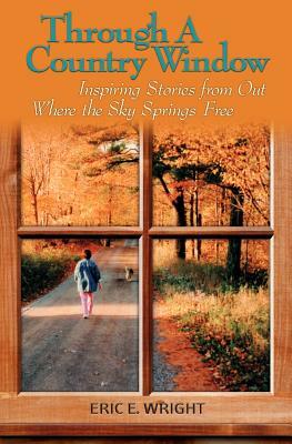 Through a Country Window: Inspiring Stories from Out Where the Sky Springs Free by Eric E. Wright
