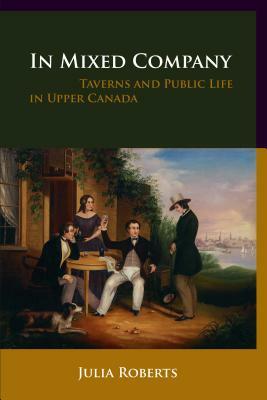 In Mixed Company: Taverns and Public Life in Upper Canada by Julia Roberts