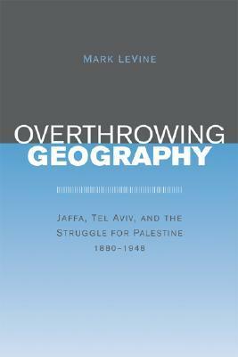 Overthrowing Geography: Jaffa, Tel Aviv, and the Struggle for Palestine, 1880-1948 by Mark LeVine