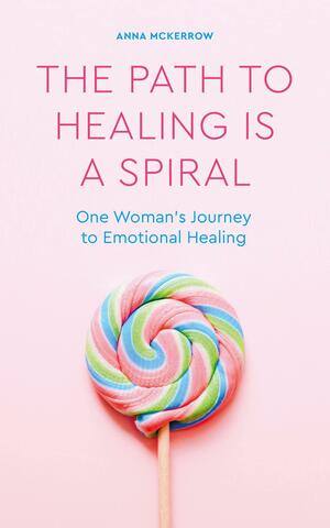 The Path to Healing is a Spiral: One woman's journey to emotional healing by Anna McKerrow
