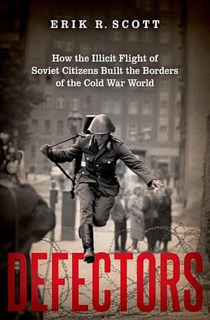 Defectors: How the Illicit Flight of Soviet Citizens Built the Borders of the Cold War World by Erik R. Scott