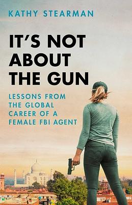 It's Not about the Gun: Lessons from the Global Career of a Female FBI Agent by Kathy Stearman