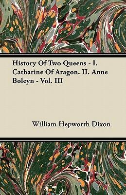 History Of Two Queens - I. Catharine Of Aragon. II. Anne Boleyn - Vol. III by William Hepworth Dixon