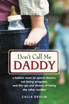 Don't Call Me Daddy: A Lesbian Mom on Sperm Donors, Not Being Pregnant, and the Ups and Downs of Being the Other Mother by Calla Devlin