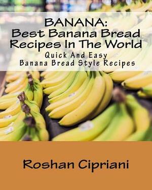 Banana: Best Banana Bread Recipes In The World: Quick And Easy Banana Bread Style Recipes by Roshan Cipriani