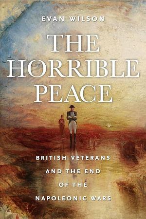 The Horrible Peace: British Veterans and the End of the Napoleonic Wars by Evan Wilson