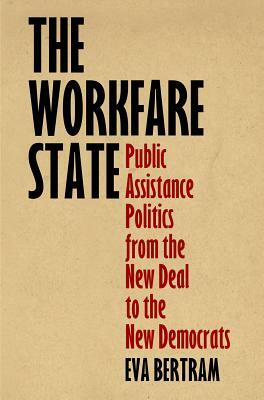 The Workfare State: Public Assistance Politics from the New Deal to the New Democrats by Eva Bertram