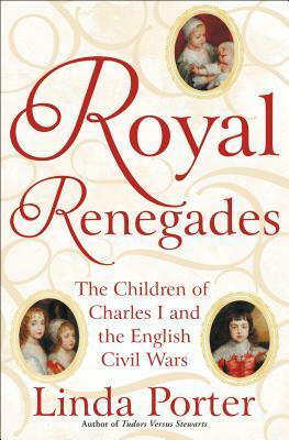 Royal Renegades: The Children of Charles I and the English Civil Wars by Linda Porter