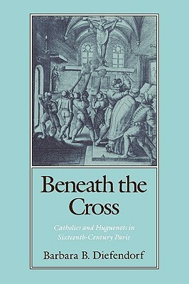 Beneath the Cross: Catholics and Huguenots in Sixteenth-Century Paris by Barbara B. Diefendorf