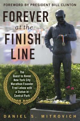 Forever at the Finish Line: The Quest to Honor New York City Marathon Founder Fred Lebow with a Statue in Central Park by Bill Clinton, Daniel S Mitrovic