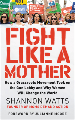 Fight Like a Mother: How a Grassroots Movement Took on the Gun Lobby and Why Women Will Change the World by Shannon Watts
