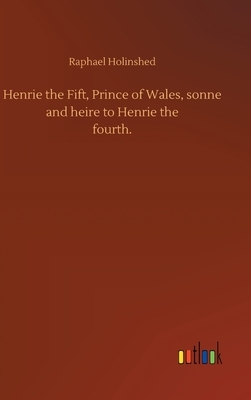 Henrie the Fift, Prince of Wales, sonne and heire to Henrie thefourth. by Raphael Holinshed