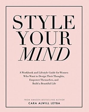 Style Your Mind: A Workbook and Lifestyle Guide For Women Who Want to Design Their Thoughts, Empower Themselves, and Build a Beautiful Life by Cara Alwill Leyba